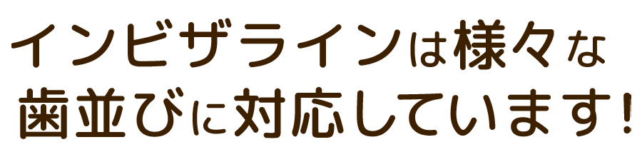 インビザラインは様々な歯並びに対応しています！